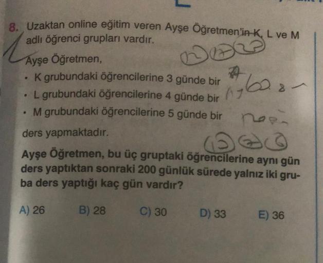 8. Uzaktan online eğitim veren Ayşe Öğretmen'in K, L ve M
adlı öğrenci grupları vardır.
NEW
Ayşe Öğretmen,
●
K grubundaki öğrencilerine 3 günde bir
L grubundaki öğrencilerine 4 günde bir
. M grubundaki öğrencilerine 5 günde bir
ders yapmaktadır.
1960.8-
po