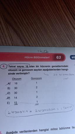 4.
Otozom
A) 16
B) 30
30
14
15
e)
D)
E)
12112
Hücre Bölünmeleri
Tetrat sayısı 16 olan bir hücrenin gametlerindeki
otozom ve gonozom sayıları aşağıdakilerden hangi-
sinde verilmiştir?
32 Kromo 20m
63
Gonozom
1
2
1
2
1
BÖ
2 kromotit = 2 kromozom = | Tetrat
Aşağıda verilenlerden hangisi mitoz bölünme ile