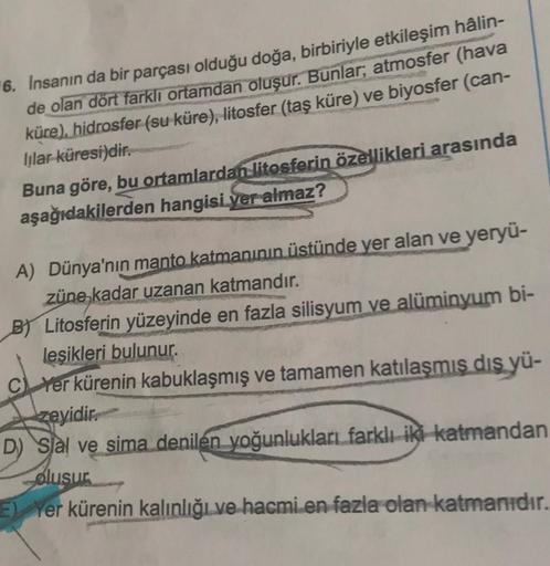 6. İnsanın da bir parçası olduğu doğa, birbiriyle etkileşim hâlin-
de olan dört farklı ortamdan oluşur. Bunlar; atmosfer (hava
küre), hidrosfer (su küre), litosfer (taş küre) ve biyosfer (can-
lilar küresi)dir.
Buna göre, bu ortamlardan litosferin özellikl