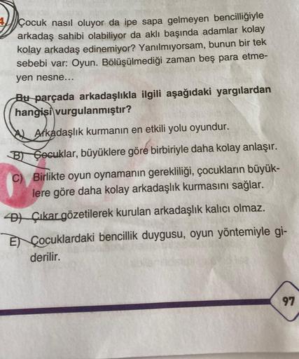 Çocuk nasıl oluyor da ipe sapa gelmeyen bencilliğiyle
arkadaş sahibi olabiliyor da aklı başında adamlar kolay
kolay arkadaş edinemiyor? Yanılmıyorsam, bunun bir tek
sebebi var: Oyun. Bölüşülmediği zaman beş para etme-
yen nesne...
Bu parçada arkadaşlıkla i