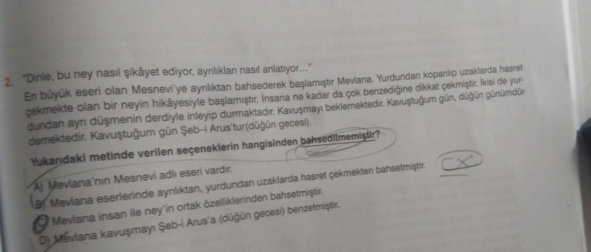 2. "Dinle, bu ney nasıl şikâyet ediyor, ayrılıkları nasıl anlatıyor..."
En büyük eseri olan Mesnevi'ye ayrılıktan bahsederek başlamıştır Mevlana. Yurdundan koparılıp uzaklarda hasret
çekmekte olan bir neyin hikâyesiyle başlamıştır. İnsana ne kadar da çok b