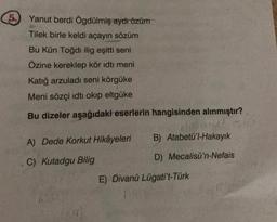 5.
Yanut berdi Ögdülmiş aydı özüm
Tilek birle keldi açayın sözüm
Bu Kün Toğdı ilig eşitti seni
Özine kereklep kör idti meni
Katığ arzuladı seni körgüke
Meni sözçi idti okip eltgüke
Bu dizeler aşağıdaki eserlerin hangisinden alınmıştır?
A) Dede Korkut Hikâyeleri
C) Kutadgu Bilig
B) Atabetü'l-Hakayık
D) Mecalisü'n-Nefais
E) Divanü Lügati't-Türk