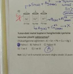 ()
5p
--0
2
• Snick) + Ag (suda)
Cu
Se kap Agkap Pb kap
D) I ve II
Aj-h →→Pb(k) + A1+3
LA Agek) +
Tepkime
çünkü
Sn>
Sakla
Cu
(9169)
+² →X
(suda)
Yukarıdaki metal kapların hangilerinde içerisine
konulan çözelti saklanamaz?
(Yükseltgenme eğilimleri: Al> Sn> Pb > Cu > Ag)
C) Yalnız III
Yalnız 1 B) Yalnız II
E) I ve III
A
Not: 3,5,7 ve 8 numaralı soruların doğru cevabi 15 puan