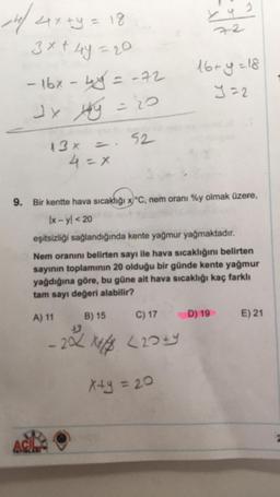 141/ 4x +y = 18
3x+4y=20
-16x - 4y = -72
Jx xy = 20
13 x
= 52
4 = x
by ?
16+y=18
Y=2
9. Bir kentte hava sıcaklığı x°C, nem oranı %y olmak üzere,
Ix-yl < 20
eşitsizliği sağlandığında kente yağmur yağmaktadır.
Nem oranını belirten sayı ile hava sıcaklığını belirten
sayının toplamının 20 olduğu bir günde kente yağmur
yağdığına göre, bu güne ait hava sıcaklığı kaç farklı
tam sayı değeri alabilir?
A) 11
B) 15
C) 17
202 Xxx (20+4
x+y = 20
D) 19
E) 21