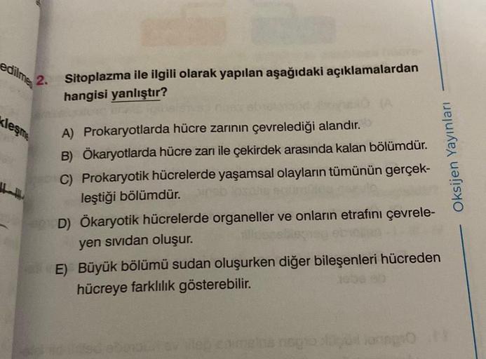 edilmes
2.
kleşme
Sitoplazma ile ilgili olarak yapılan aşağıdaki açıklamalardan
hangisi yanlıştır?
A) Prokaryotlarda hücre zarının çevrelediği alandır.
B) Ökaryotlarda hücre zarı ile çekirdek arasında kalan bölümdür.
C) Prokaryotik hücrelerde yaşamsal olay