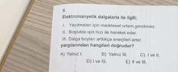 8.
Elektromanyetik dalgalarla ile ilgili;
1. Yayılmaları için maddesel ortam gerekmez.
II. Boşlukta ışık hızı ile hareket eder.
III. Dalga boyları arttıkça enerjileri artar.
yargılarından hangileri doğrudur?
A) Yalnız I.
B) Yalnız III.
D) I ve III.
C) I ve II.
E) II ve III.