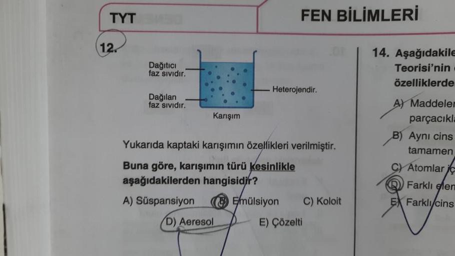 TYT
12.
Dağıtıcı
faz sıvıdır.
Dağılan
faz sıvıdır.
Karışım
D) Aeresol
FEN BİLİMLERİ
Heterojendir.
Yukarıda kaptaki karışımın özellikleri verilmiştir.
Buna göre, karışımın türü kesinlikle
aşağıdakilerden hangisidir?
A) Süspansiyon
Emülsiyon
C) Koloit
E) Çöz