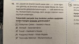 16. XV. yüzyılın en önemli mevlit yazarı olan iyi bir öğre-
nim görmüş ve ömrünün sonuna kadar Bursa Ulu Cami
başimamlık görevinde bulunmuştur. -- adlı eserinde ise
Hz. Muhammed'e duyduğu derin sevgiyi mesnevi nazım
biçimiyle anlatmıştır.
====
‒‒‒1
Yukarıdaki parçada boş bırakılan yerlere aşağıdaki-
lerden hangisi sırasıyla getirilmelidir?
A)) Süleyman Çelebi - Vesiletü'n Necat
B) Ahmedî-İskendernâme
Fuzuli - Hadikatü's Süeda
D) Kaygusuz Abdal - Kitabı Miglate
Yazıcıoğlu Mehmet - Muhammediyye
I
I
I
19. Milli Ed
na çıkm
dünyay
Aşağıc
larında
A) Aliye
C) Niha