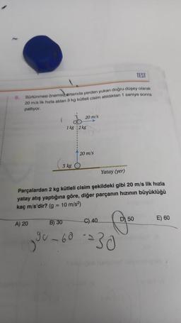 8.
TEST
Sürtünmesi önemsizertamda yerden yukarı doğru düşey olarak
20 m/s lik hizla atılan 3 kg kütleli cisim atıldıktan 1 saniye sonra
patlıyor.
(
A) 20
1 kg 2 kg
(3 kg (
20 m/s
Yatay (yer)
Parçalardan 2 kg kütleli cisim şekildeki gibi 20 m/s lik hızla
yatay atış yaptığına göre, diğer parçanın hızının büyüklüğü
kaç m/s'dir? (g = 10 m/s²)
B) 30
90-60
20 m/s
D 50
C) 40
--30⁰
E) 60