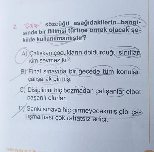 2. "Çalış-" sözcüğü aşağıdakilerin hangi-
sinde bir fiilimsi türüne örnek olacak şe-
kilde kullanılmamıştır?
A) Çalışkan çocukların doldurduğu sınıfları
kim sevmez ki?
B) Final sınavına bir gecede tüm konuları
çalışarak girmiş.
C) Disiplinini hiç bozmadan