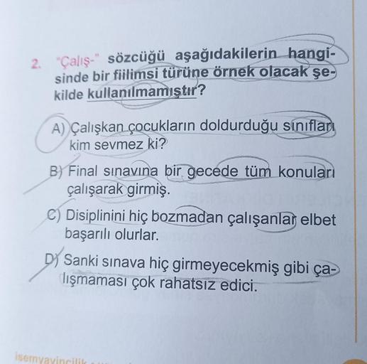 2. "Çalış-" sözcüğü aşağıdakilerin hangi-
sinde bir fiilimsi türüne örnek olacak şe-
kilde kullanılmamıştır?
A) Çalışkan çocukların doldurduğu sınıfları
kim sevmez ki?
B) Final sınavına bir gecede tüm konuları
çalışarak girmiş.
C) Disiplinini hiç bozmadan 