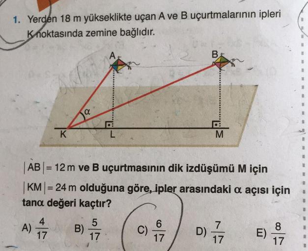 1. Yerden 18 m yükseklikte uçan A ve B uçurtmalarının ipleri
Knoktasında zemine bağlıdır.
A)
K
4
17
|AB| = 12 m ve B uçurtmasının dik izdüşümü M için
1
|KM| = 24 m olduğuna göre, ipler arasındaki a açısı için
tana değeri kaçtır?
D) 17
B)
A
5
17
B
M
E)
8
17