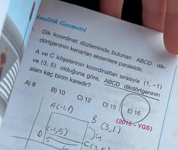 1.
Analitik Geometri
Dik koordinat düzleminde bulunan ABCD dik-
dörtgeninin kenarları eksenlere paraleldir.Inst
alanı kaç birim karedir?
A ve C köşelerinin koordinatları sırasıyla (1, -1)
ve (3, 5) olduğuna göre, ABCD dikdörtgeninin
A) 8
C) 12
D
B) 10
A(-1,1)
(-1,5)
L
D) 15 E) 16
B (3,1)
)4
C(3
(2015-YGS)