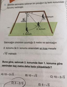 7. Şekilde salıncakta sallanan bir çocuğun üç farklı konumdaki
durumu verilmiştir.
metre
A) 15-3√5
0
1. konum
Salıncağın zincirinin uzunluğu 5 metre ve salıncağın
2. konumu ile 3. konumu arasındaki en kısa mesafe
√10 metredir.
D) 5-2/5
3 konum
2. konum
Buna göre, salıncak 2. konumda iken 1. konuma göre
zeminden kaç metre daha fazla yüksektedir?
B) 10-√5
E) 5-√5
C) 10-2√5