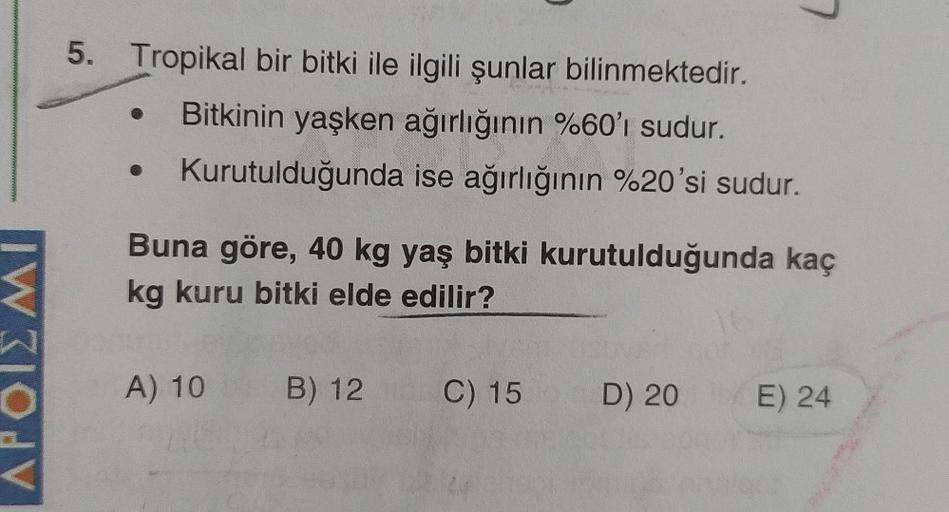 APOIN
5. Tropikal bir bitki ile ilgili şunlar bilinmektedir.
Bitkinin yaşken ağırlığının %60'ı sudur.
Kurutulduğunda ise ağırlığının %20'si sudur.
Buna göre, 40 kg yaş bitki kurutulduğunda kaç
kg kuru bitki elde edilir?
A) 10
B) 12
C) 15
D) 20
E) 24