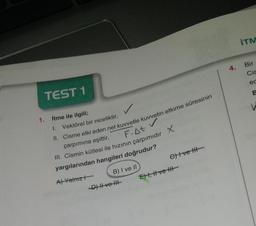 1.
TEST 1
İtme ile ilgili;
1.
Vektörel bir niceliktir,
II. Cisme etki eden net kuvvetle kuvvetin etkime süresinin
çarpımına eşittir,
F-At V
III. Cismin kütlesi ile hızının çarpımıdır X
yargılarından hangileri doğrudur?
A) Yalnız
B) I ve II
-D) II ve III
C) Ive H
E), H ve H
4.
ITM
Bir
Cis
ec
B
V