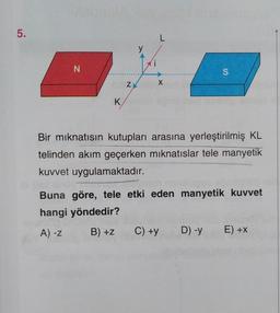 5.
N
K
Z
L
X
Bir mıknatısın kutupları arasına yerleştirilmiş KL
telinden akım geçerken mıknatıslar tele manyetik
kuvvet uygulamaktadır.
S
Buna göre, tele etki eden manyetik kuvvet
hangi yöndedir?
A) -Z
B) +Z
C) +y
D) -y
E) +X