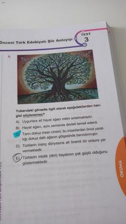 Öncesi Türk Edebiyatı Şiir Anlayışı
4.
TEST
3
Yukarıdaki görselle ilgili olarak aşağıdakilerden han-
gisi söylenemez?
A) Uygurlara ait hayat ağacı mitini anlatmaktadır.
B) Hayat ağacı, aynı zamanda devleti temsil ederdi.
C) Tanrı dokuz insan cinsini, bu insanlardan önce yarat-
tığı dokuz dallı ağacın gölgesinde barındırmıştır.
D) Türklerin inanç dünyasına ait önemli bir unsura yer
vermektedir.
E) Türklerin mistik (dini) hayatının çok güçlü olduğunu
göstermektedir.
OKUMA