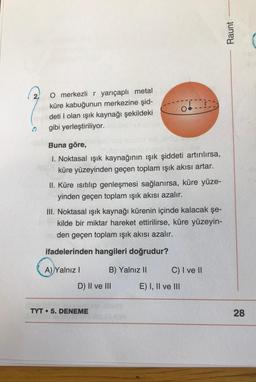 O merkezli r yarıçaplı metal
küre kabuğunun merkezine şid-
deti I olan ışık kaynağı şekildeki
gibi yerleştiriliyor.
Buna göre,
1. Noktasal ışık kaynağının ışık şiddeti artırılırsa,
küre yüzeyinden geçen toplam ışık akısı artar.
II. Küre ısıtılıp genleşmesi sağlanırsa, küre yüze-
yinden geçen toplam ışık akısı azalır.
A) Yalnız I
III. Noktasal ışık kaynağı kürenin içinde kalacak şe-
kilde bir miktar hareket ettirilirse, küre yüzeyin-
den geçen toplam ışık akısı azalır.
ifadelerinden hangileri doğrudur?
THES
B) Yalnız II
D) II ve III
TYT 5. DENEME
O
E) I, II ve III
C) I ve II
Raunt
28