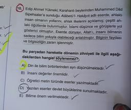 ati'
wr."
r. V
T.
1
10. Edip Ahmet Yükneki; Karahanlı beylerinden Muhammed Dâd
Sipehsalar'a sunduğu Atâbetü'l- Hakâyık adlı eserde, ahlaklı
insan olmanın yollarını, ahlak ilkelerini açıklamış; çeşitli ah-
laki öğütlerde bulunmuştur. İslami düşünce ve görüşlerle yol
gösterici olmuştur. Eserde dünyayı, Allah'ı, insanı bilmenin
sadece bilim yoluyla olabileceği anlatılmıştır. Bilginin faydası
ve bilgisizliğin zararı işlenmiştir.
Bu parçadan hareketle dönemin zihniyeti ile ilgili aşağı-
dakilerden hangisi söylenemez?
A) Din ile bilim birbirlerinden ayrı düşünülmektedir.
B) İnsani değerler önemlidir.
✓
C) Öğretici metin türünde eserler yazılmaktadır.
D) Yazılan eserler devlet büyüklerine sunulmaktadır.
E) Bilime önem verilmektedir.