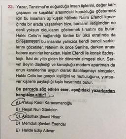 22. Yazar, Tanzimat'ın doğurduğu insan tiplerini, değer kar-
gaşasını ve kuşaklar arasındaki kopukluğu göstermek
için bu insanları üç kuşak hâlinde Naim Efendi kona-
ğında bir arada yaşatırken bize, bunların iletişimden ne
denli yoksun olduklarını göstermek fırsatını da bulur.
Hakkı Celis'in bağlandığı türden bir ülkü etrafında da
birleşemeyen bu insanlar yalnızca kendi bencil varlık-
larını gözetirler. Nitekim ilk önce Seniha, derken anası
babası ayrılırlar konaktan. Naim Efendi ile konak özdeş-
leşir. İkisi de yitip giden bir dönemin simgesi olur. Ser-
vet Bey'in düşlediği ve kavuştuğu modern apartman da
onun karakterine uygun olarak Batılılaşmayı simgeler.
Hakkı Celis ise gerçek kişiliğini ve mutluluğunu, yurtse-
ver kişilerle paylaştığı kışla hayatında bulur.
08
Bu parçada söz edilen eser, aşağıdaki yazarlardan
hangisine aittir?
Aakup Kadri Karaosmanoğlu
B) Reşat Nuri Güntekin
C) Abdülhak Şinasi Hisar
D) Memduh Şevket Esendal
E) Halide Edip Adıvar