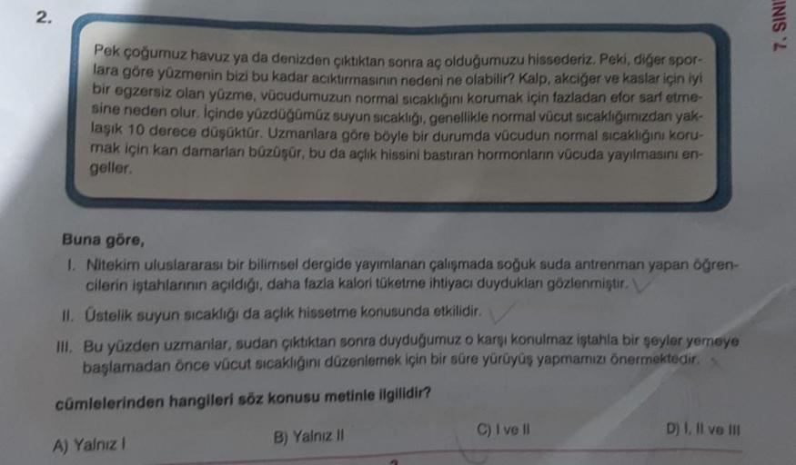 2.
Pek çoğumuz havuz ya da denizden çıktıktan sonra aç olduğumuzu hissederiz. Peki, diğer spor-
lara göre yüzmenin bizi bu kadar acıktırmasının nedeni ne olabilir? Kalp, akciğer ve kaslar için iyi
bir egzersiz olan yüzme, vücudumuzun normal sıcaklığını kor