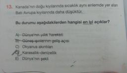 13. Kanada'nın doğu kıyılarında sıcaklık aynı enlemde yer alan
Batı Avrupa kıyılarında daha düşüktür.
Bu durumu aşağıdakilerden hangisi en iyi açıklar?
A) Dünya'nın yıllık hareketi
BY Güneş ışınlarının geliş açısı
C) Okyanus akıntıları
Karasallık-denizellik
E) Dünya'nın şekli