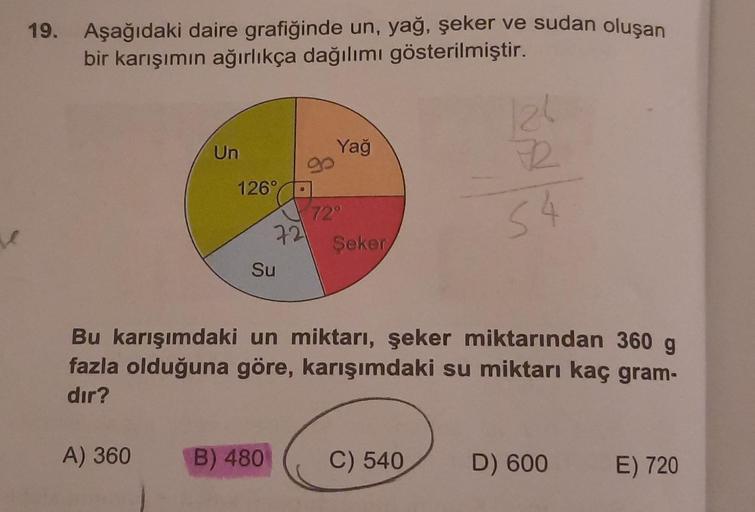 se
19. Aşağıdaki daire grafiğinde un, yağ, şeker ve sudan oluşan
bir karışımın ağırlıkça dağılımı gösterilmiştir.
Un
A) 360
126°
721
Su
B) 480
Yağ
72°
Şeker
Bu karışımdaki un miktarı, şeker miktarından 360 g
fazla olduğuna göre, karışımdaki su miktarı kaç 