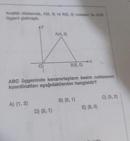 Analitik düzlemde, A(4, 3) ve B(5, 0) noktalan ile AOB
üçgeni çizilmiştir.
AY
A) (1, 2)
A(4,3)
ABC üçgeninde kenarortayların kesim noktasının
koordinatları aşağıdakilerden hangisidir?
D) (2, 1)
B(5,0)
B) (3, 1)
E) (3,0)
C) (3, 2)