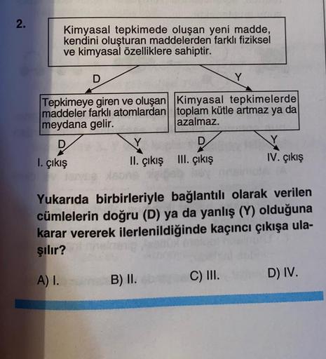 2.
Kimyasal tepkimede oluşan yeni madde,
kendini oluşturan maddelerden farklı fiziksel
ve kimyasal özelliklere sahiptir.
D
Tepkimeye giren ve oluşan
maddeler farklı atomlardan
meydana gelir.
1. çıkış
Y
D
II. çıkış III. çıkış
Kimyasal tepkimelerde
toplam kü