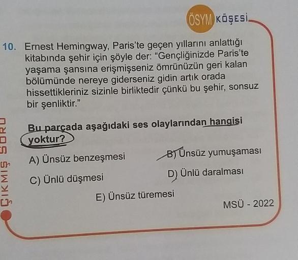 ÖSYM KÖŞESİ.
10. Ernest Hemingway, Paris'te geçen yıllarını anlattığı
kitabında şehir için şöyle der: "Gençliğinizde Paris'te
yaşama şansına erişmişseniz ömrünüzün geri kalan
bölümünde nereye giderseniz gidin artık orada
hissettikleriniz sizinle birliktedi