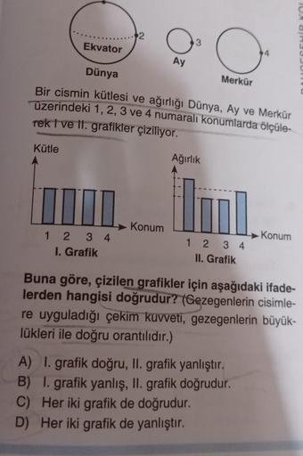 Ekvator
Kütle
2
1234
I. Grafik
Ay
Konum
3
Dünya
Bir cismin kütlesi ve ağırlığı Dünya, Ay ve Merkür
üzerindeki 1, 2, 3 ve 4 numaralı konumlarda ölçüle-
rek I ve II. grafikler çiziliyor.
O
Merkür
Ağırlık
1234
II. Grafik
4
A) I. grafik doğru, II. grafik yanlı