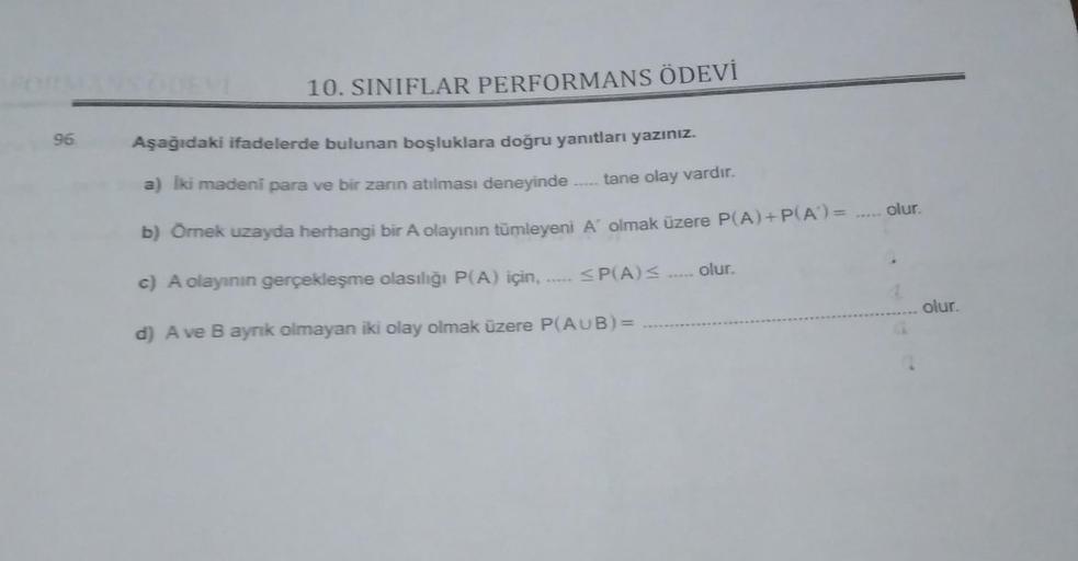 96
10. SINIFLAR PERFORMANS ÖDEVİ
Aşağıdaki ifadelerde bulunan boşluklara doğru yanıtları yazınız.
a) İki madeni para ve bir zarın atılması deneyinde..... tane olay vardır.
b) Örnek uzayda herhangi bir A olayının tümleyeni A' olmak üzere P(A) + P(A) = .....