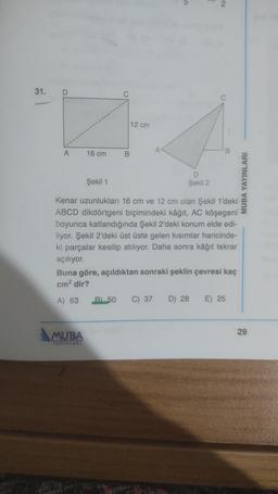 31.
D
A
16 cm
B
MUBA
YAYINLARI
12 cm
A
Şekil 1
Şekil 2
Kenar uzunlukları 16 cm ve 12 cm olan Şekil 1'deki
ABCD dikdörtgeni biçimindeki kâğıt, AC köşegeni
boyunca katlandığında Şekil 2'deki konum elde edi-
liyor. Şekil 2'deki üst üste gelen kısımlar haricinde-
ki parçalar kesilip atılıyor. Daha sonra kâğıt tekrar
açılıyor.
C) 37
6
Buna göre, açıldıktan sonraki şeklin çevresi kaç
cm² dir?
A) 63 B) 50
D) 28
B
E) 25
MUBA YAYINLARI
29