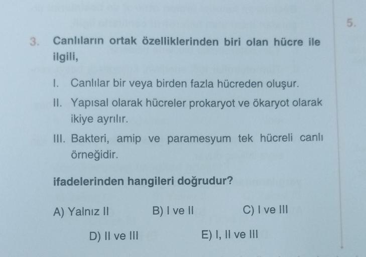 3.
Canlıların ortak özelliklerinden biri olan hücre ile
ilgili,
1. Canlılar bir veya birden fazla hücreden oluşur.
II. Yapısal olarak hücreler prokaryot ve ökaryot olarak
ikiye ayrılır.
III. Bakteri, amip ve paramesyum tek hücreli canlı
örneğidir.
ifadeler