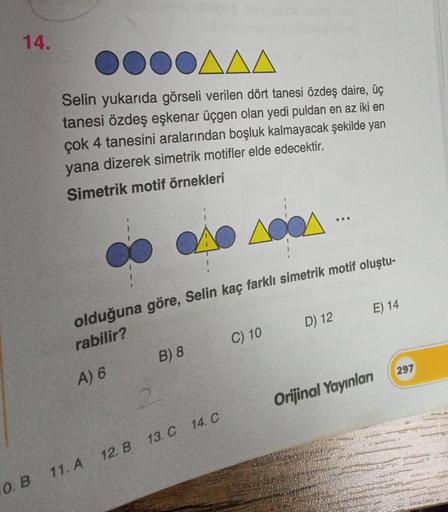 14.
0. B
DOAAA
Selin yukarıda görseli verilen dört tanesi özdeş daire, üç
tanesi özdeş eşkenar üçgen olan yedi puldan en az iki en
çok 4 tanesini aralarından boşluk kalmayacak şekilde yan
yana dizerek simetrik motifler elde edecektir.
Simetrik motif örnekl