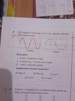 9.
+
8.
Aynı ortamda oluşturulan X ve Y ses dalgaları şekildeki
gibi modellenmiştir.
ma N
Y dalgası
X dalgas:
Buna göre;
I. X sesi, Y sesinden incedir.
II. X sesinin hızı, Y sesinin hızına eşittir.
III. Y sesi, X sesinden gürdür.
yargılarından hangileri doğrudur?
A) Yalnız II
B) Yalnız III
D) I ve III
C) I ve II
E) I, II ve III
Özdeş K, L, M şişeleri aynı sıcaklıktaki sularla şekilde be-
lirtilen seviyelere kadar dolduruluyor.