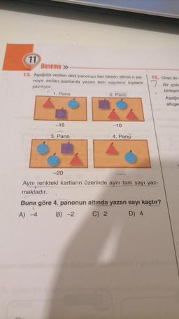 11
Deneme »
13. Aşağıda verilen dört panonun her birinin altına o pa-
noya asılan kartlarda yazan tam sayıların toplamı
yazılıyor.
1. Pano
-16
3. Pano
-20
2. Pano
-10
4. Pano
15. Oran iki
Aynı renkteki kartların üzerinde aynı tam sayı yaz-
maktadır.
Buna göre 4. panonun altında yazan sayı kaçtır?
A) -4
B) -2
C) 2
D) 4
Bir çokg
birleştir
Aşağı
altiger