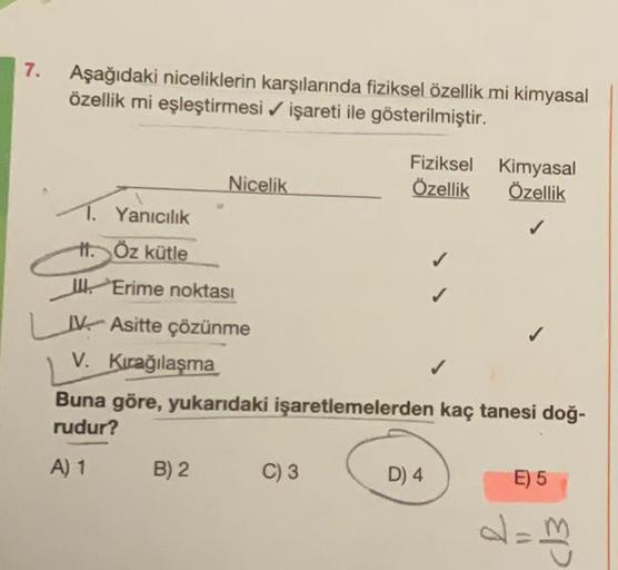 7. Aşağıdaki niceliklerin karşılarında fiziksel özellik mi kimyasal
özellik mi eşleştirmesi ✔ işareti ile gösterilmiştir.
Nicelik
1. Yanıcılık
H. Öz kütle
II. Erime noktası
IV Asitte çözünme
V. Kırağılaşma
B) 2
Fiziksel Kimyasal
Özellik Özellik
✓
C) 3
Buna