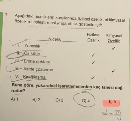 7. Aşağıdaki niceliklerin karşılarında fiziksel özellik mi kimyasal
özellik mi eşleştirmesi ✔ işareti ile gösterilmiştir.
Nicelik
1. Yanıcılık
H. Öz kütle
II. Erime noktası
IV Asitte çözünme
V. Kırağılaşma
B) 2
Fiziksel Kimyasal
Özellik Özellik
✓
C) 3
Buna