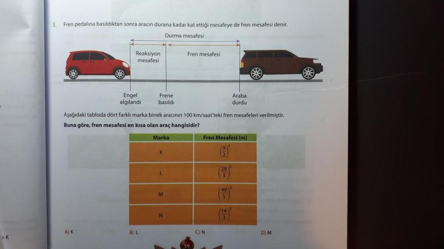 >K
5.
Fren pedalına basıldıktan sonra aracın durana kadar kat ettiği mesafeye de fren mesafesi denir.
Durma mesafesi
Reaksiyon
mesafesi
A) K
Engel
algılandı
Frene
basıldı
B) L
Aşağıdaki tabloda dört farklı marka binek aracının 100 km/saat'teki fren mesafel