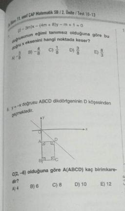 AA 11 si CAP Matematik SB/2. Unite/Test 10-13
(2-3m)x-(4m+8)y-m+1=0
doğrusunun eğimi tanımsız olduğuna göre bu
doğru x eksenini hangi noktada keser?
A-B) C) D)
&y=-x doğrusu ABCD dikdörtgeninin D köşesinden
geçmektedir.
m
BA EC
C(2,-6) olduğuna göre A(ABCD) kaç birimkare-
dir?
A) 4
C) 8
B) 6
D) 10
E) 12
C