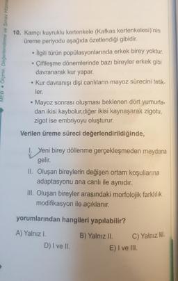 MEB Ölçme, Değerlendirme ve Sınav Hizme
10. Kamçı kuyruklu kertenkele (Kafkas kertenkelesi)'nin
üreme periyodu aşağıda özetlendiği gibidir.
• İlgili türün popülasyonlarında erkek birey yoktur.
Çiftleşme dönemlerinde bazı bireyler erkek gibi
davranarak kur yapar.
• Kur davranışı dişi canlıların mayoz sürecini tetik-
ler.
• Mayoz sonrası oluşması beklenen dört yumurta-
dan ikisi kaybolur,diğer ikisi kaynaşarak zigotu,
zigot ise embriyoyu oluşturur.
Verilen üreme süreci değerlendirildiğinde,
1. Yeni birey döllenme gerçekleşmeden meydana
gelir.
II. Oluşan bireylerin değişen ortam koşullarına
adaptasyonu ana canlı ile aynıdır.
III. Oluşan bireyler arasındaki morfolojik farklılık
modifikasyon ile açıklanır.
yorumlarından hangileri yapılabilir?
A) Yalnız I.
B) Yalnız II.
D) I ve II.
C) Yalnız Hl.
E) I ve III.