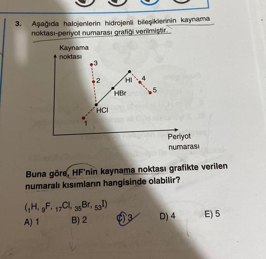 3.
Aşağıda halojenlerin hidrojenli bileşiklerinin kaynama
noktası-periyot numarası grafiği verilmiştir.
Kaynama
noktası
3
´HCI
HI
(₁H, 9F, 17Cl, 35 Br, 53I)
A) 1
B) 2
HBr
5
Periyot
numarası
Buna göre, HF'nin kaynama noktası grafikte verilen
numaralı kısıml