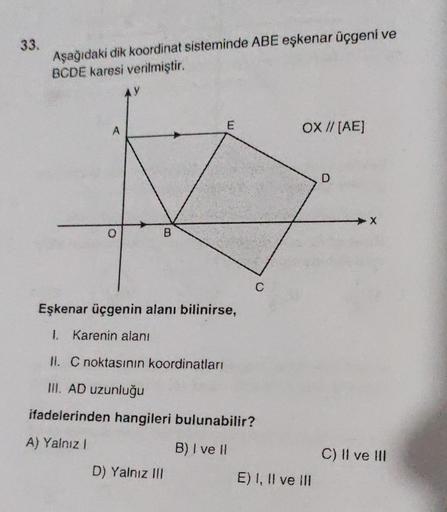 33.
Aşağıdaki dik koordinat sisteminde ABE eşkenar üçgeni ve
BCDE karesi verilmiştir.
A
B
E
D) Yalnız III
C
Eşkenar üçgenin alanı bilinirse,
1. Karenin alanı
II. C noktasının koordinatları
III. AD uzunluğu
ifadelerinden hangileri bulunabilir?
A) Yalnız I
B