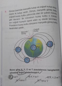 IN DENİZİ
8. Dünya üzerinde manyetik kutup ve coğrafi kutup olmak
üzere iki kutup vardır. Dünya, manyetik güney kutbu
coğrafi kuzey kutbu yakınında olan bir çubuk mıknatıs
gibi davranır. Bir mıknatısın kuzey kutbu o mıknatı
sın coğrafi kuzeyini işaret eden uç olarak tanımlanır.
Pusulanın kuzey kutbu dünyanın manyetik güney kutbu
tarafından çekilir.
N
1s
X
Manyetik
Güney
N
N
S
B)X
Yalnız T
1
Coğrafi
Kuzey
Buna göre X, Y, Z ve T pusulalarının hangilerinin
yönelimi doğru gösterilmiştir?
A) ve Y
S
N
B) X, Y ve T
T
e) X, Y, Z ve T
Yalnız Y