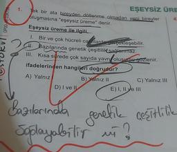 OP00-10.03KT08
1. Tek bir ata bireyden döllenme olmadan yeni bireyler
oluşmasına "eşeysiz üreme" denir.
Eşeysiz üreme ile ilgili,
Bir ve çok hücreli camlarda gerçekleşebilir.
H. Bazılarında genetik çeşitlilik sağlanmaz.
III. Kısa sürede çok sayıda yavry olusumu gözlenir.
ifadelerinden hangileri doğrudur?
A) Yalnız
B) Yalnız II
EŞEYSİZ ÜRE
D) I ve II
C) Yalnız III
E) I, II ve III
Bazılarında
genetik çeşitlilik
Soplayabilir mi?