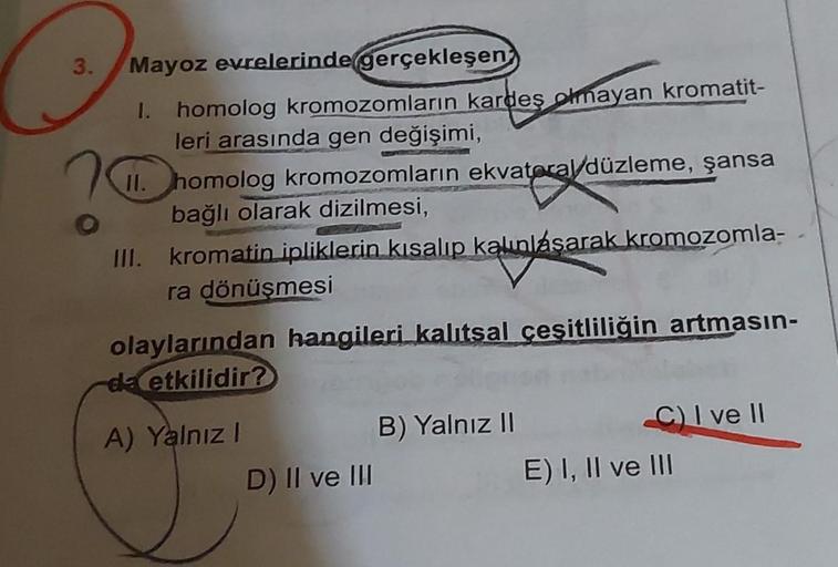 3.
Mayoz evrelerinde gerçekleşen
I. homolog kromozomların kardeş olmayan kromatit-
leri arasında gen değişimi,
II. homolog kromozomların ekvatoral/düzleme, şansa
bağlı olarak dizilmesi,
III. kromatin ipliklerin kısalıp kalınlásarak kromozomla-
ra dönüşmesi