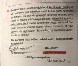 21. Sembolizmin uzantısı sayılabilecek bir akımdır; edebiyat
ve resimde ortaya çıktıktan sonra bütün güzel sanatları
etkilemiştir. Bu akımda gerçeğin bıraktığı izlenim, aynı
nitelik ve ölçüde anlatılmaya çalışılır. "Güzellik kapalılık-
tadır." ilkesi benimsenir. Anlatımda duygu ve hayal öne
çıkar, anlamın yoruma uygun olması beklenir. Mizaha
yöneliş söz konusudur. Sanatçılar, dış âlemdeki varlık-
lara karşı ilgisizdir.
Bu parçada söz edilen edebî akım aşağıdakilerin
hangisidir?
A) Ekspresyonizm
C) Natüralizm
www
B) Realizm
D) Empresyonizm
E) Egzistansiyalizm
Vorozatn