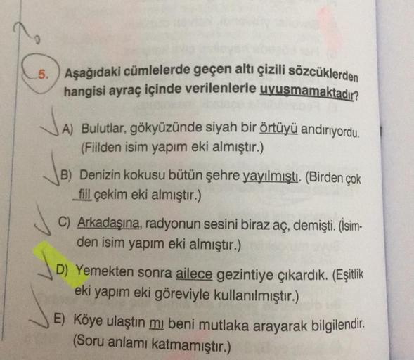 5. Aşağıdaki cümlelerde geçen altı çizili sözcüklerden
hangisi ayraç içinde verilenlerle uyuşmamaktadır?
JAJ
A) Bulutlar, gökyüzünde siyah bir örtüyü andırıyordu.
(Fiilden isim yapım eki almıştır.)
√B)
(B) Denizin kokusu bütün şehre yayılmıştı. (Birden çok